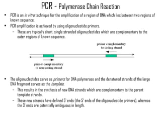 PCR - Polymerase Chain Reaction
• PCR is an in vitro technique for the amplification of a region of DNA which lies between two regions of
known sequence.
• PCR amplification is achieved by using oligonucleotide primers.
– These are typically short, single stranded oligonucleotides which are complementary to the
outer regions of known sequence.
• The oligonucleotides serve as primers for DNA polymerase and the denatured strands of the large
DNA fragment serves as the template.
– This results in the synthesis of new DNA strands which are complementary to the parent
template strands.
– These new strands have defined 5' ends (the 5' ends of the oligonucleotide primers), whereas
the 3' ends are potentially ambiguous in length.
 