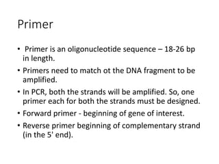 Primer
• Primer is an oligonucleotide sequence – 18-26 bp
in length.
• Primers need to match ot the DNA fragment to be
amplified.
• In PCR, both the strands will be amplified. So, one
primer each for both the strands must be designed.
• Forward primer - beginning of gene of interest.
• Reverse primer beginning of complementary strand
(in the 5' end).
 
