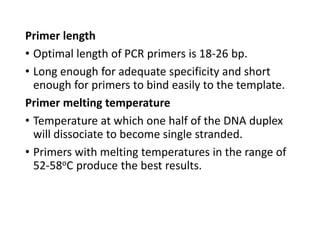 Primer length
• Optimal length of PCR primers is 18-26 bp.
• Long enough for adequate specificity and short
enough for primers to bind easily to the template.
Primer melting temperature
• Temperature at which one half of the DNA duplex
will dissociate to become single stranded.
• Primers with melting temperatures in the range of
52-58oC produce the best results.
 