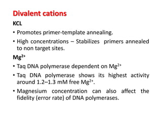 Divalent cations
KCL
• Promotes primer-template annealing.
• High concentrations – Stabilizes primers annealed
to non target sites.
Mg2+
• Taq DNA polymerase dependent on Mg2+
• Taq DNA polymerase shows its highest activity
around 1.2–1.3 mM free Mg2+.
• Magnesium concentration can also affect the
fidelity (error rate) of DNA polymerases.
 