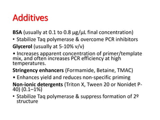 Additives
BSA (usually at 0.1 to 0.8 µg/µL final concentration)
• Stabilize Taq polymerase & overcome PCR inhibitors
Glycerol (usually at 5-10% v/v)
• Increases apparent concentration of primer/template
mix, and often increases PCR efficiency at high
temperatures.
Stringency enhancers (Formamide, Betaine, TMAC)
• Enhances yield and reduces non-specific priming
Non-ionic detergents (Triton X, Tween 20 or Nonidet P-
40) (0.1–1%)
• Stabilize Taq polymerase & suppress formation of 2º
structure
 