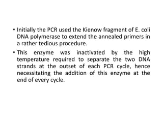 • Initially the PCR used the Kienow fragment of E. coli
DNA polymerase to extend the annealed primers in
a rather tedious procedure.
• This enzyme was inactivated by the high
temperature required to separate the two DNA
strands at the outset of each PCR cycle, hence
necessitating the addition of this enzyme at the
end of every cycle.
 
