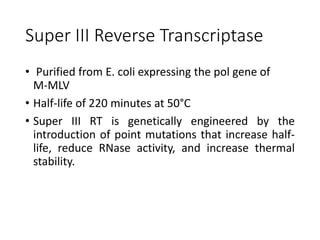 Super III Reverse Transcriptase
• Purified from E. coli expressing the pol gene of
M-MLV
• Half-life of 220 minutes at 50°C
• Super III RT is genetically engineered by the
introduction of point mutations that increase half-
life, reduce RNase activity, and increase thermal
stability.
 