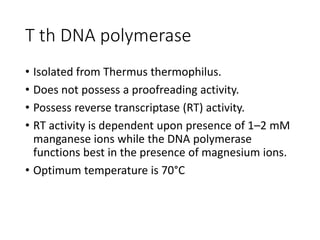 T th DNA polymerase
• Isolated from Thermus thermophilus.
• Does not possess a proofreading activity.
• Possess reverse transcriptase (RT) activity.
• RT activity is dependent upon presence of 1–2 mM
manganese ions while the DNA polymerase
functions best in the presence of magnesium ions.
• Optimum temperature is 70°C
 
