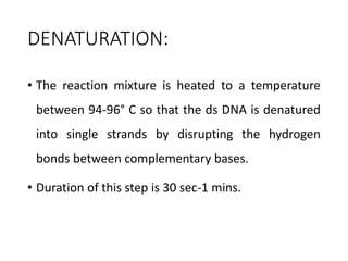 DENATURATION:
• The reaction mixture is heated to a temperature
between 94-96° C so that the ds DNA is denatured
into single strands by disrupting the hydrogen
bonds between complementary bases.
• Duration of this step is 30 sec-1 mins.
 
