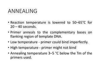 ANNEALING
• Reaction temperature is lowered to 50–65°C for
20 – 40 seconds.
• Primer anneals to the complementary bases on
flanking region of template DNA.
• Low temperature - primer could bind imperfectly.
• High temperature - primer might not bind
• Annealing temperature 3–5 °C below the Tm of the
primers used.
 