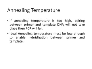 Annealing Temperature
• If annealing temperature is too high, pairing
between primer and template DNA will not take
place then PCR will fail.
• Ideal Annealing temperature must be low enough
to enable hybridization between primer and
template .
 