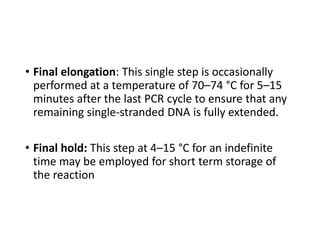 • Final elongation: This single step is occasionally
performed at a temperature of 70–74 °C for 5–15
minutes after the last PCR cycle to ensure that any
remaining single-stranded DNA is fully extended.
• Final hold: This step at 4–15 °C for an indefinite
time may be employed for short term storage of
the reaction
 