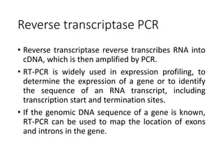 Reverse transcriptase PCR
• Reverse transcriptase reverse transcribes RNA into
cDNA, which is then amplified by PCR.
• RT-PCR is widely used in expression profiling, to
determine the expression of a gene or to identify
the sequence of an RNA transcript, including
transcription start and termination sites.
• If the genomic DNA sequence of a gene is known,
RT-PCR can be used to map the location of exons
and introns in the gene.
 