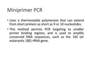 Miniprimer PCR
• Uses a thermostable polymerase that can extend
from short primers as short as 9 or 10 nucleotides.
• This method permits PCR targeting to smaller
primer binding regions, and is used to amplify
conserved DNA sequences, such as the 16S (or
eukaryotic 18S) rRNA gene.
 