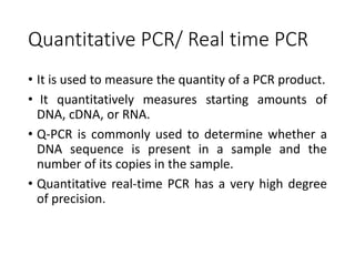 Quantitative PCR/ Real time PCR
• It is used to measure the quantity of a PCR product.
• It quantitatively measures starting amounts of
DNA, cDNA, or RNA.
• Q-PCR is commonly used to determine whether a
DNA sequence is present in a sample and the
number of its copies in the sample.
• Quantitative real-time PCR has a very high degree
of precision.
 