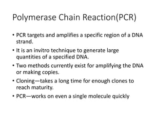 Polymerase Chain Reaction(PCR)
• PCR targets and amplifies a specific region of a DNA
strand.
• It is an invitro technique to generate large
quantities of a specified DNA.
• Two methods currently exist for amplifying the DNA
or making copies.
• Cloning—takes a long time for enough clones to
reach maturity.
• PCR—works on even a single molecule quickly
 