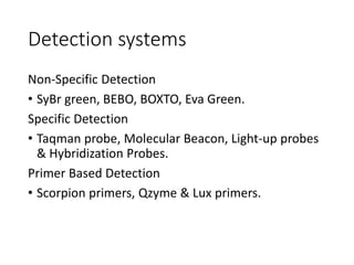 Detection systems
Non-Specific Detection
• SyBr green, BEBO, BOXTO, Eva Green.
Specific Detection
• Taqman probe, Molecular Beacon, Light-up probes
& Hybridization Probes.
Primer Based Detection
• Scorpion primers, Qzyme & Lux primers.
 