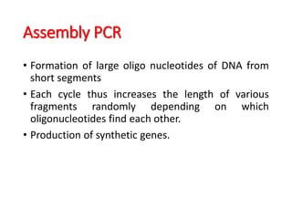 Assembly PCR
• Formation of large oligo nucleotides of DNA from
short segments
• Each cycle thus increases the length of various
fragments randomly depending on which
oligonucleotides find each other.
• Production of synthetic genes.
 