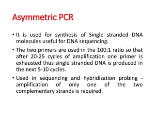 Asymmetric PCR
• It is used for synthesis of Single stranded DNA
molecules useful for DNA sequencing.
• The two primers are used in the 100:1 ratio so that
after 20-25 cycles of amplification one primer is
exhausted thus single stranded DNA is produced in
the next 5-10 cycles.
• Used in sequencing and hybridization probing -
amplification of only one of the two
complementary strands is required.
 