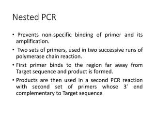 Nested PCR
• Prevents non-specific binding of primer and its
amplification.
• Two sets of primers, used in two successive runs of
polymerase chain reaction.
• First primer binds to the region far away from
Target sequence and product is formed.
• Products are then used in a second PCR reaction
with second set of primers whose 3’ end
complementary to Target sequence
 