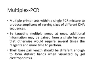 Multiplex-PCR
• Multiple primer sets within a single PCR mixture to
produce amplicons of varying sizes of different DNA
sequences.
• By targeting multiple genes at once, additional
information may be gained from a single test-run
that otherwise would require several times the
reagents and more time to perform.
• Their base pair length should be different enough
to form distinct bands when visualized by gel
electrophoresis.
 