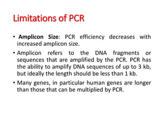 Limitations of PCR
• Amplicon Size: PCR efficiency decreases with
increased amplicon size.
• Amplicon refers to the DNA fragments or
sequences that are amplified by the PCR. PCR has
the ability to amplify DNA sequences of up to 3 kb,
but ideally the length should be less than 1 kb.
• Many genes, in particular human genes are longer
than those that can be multiplied by PCR.
 