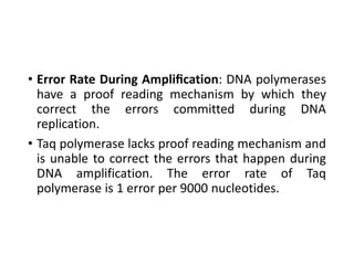 • Error Rate During Ampliﬁcation: DNA polymerases
have a proof reading mechanism by which they
correct the errors committed during DNA
replication.
• Taq polymerase lacks proof reading mechanism and
is unable to correct the errors that happen during
DNA amplification. The error rate of Taq
polymerase is 1 error per 9000 nucleotides.
 
