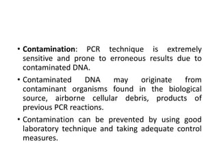 • Contamination: PCR technique is extremely
sensitive and prone to erroneous results due to
contaminated DNA.
• Contaminated DNA may originate from
contaminant organisms found in the biological
source, airborne cellular debris, products of
previous PCR reactions.
• Contamination can be prevented by using good
laboratory technique and taking adequate control
measures.
 