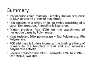 Summery
• Polymerase chain reaction - amplify Known sequence
of DNA to several orders of magnitude.
• PCR consists of a series of 20–40 cycles consisting of 3
steps Denaturation, Annealing & Extension.
• Primer provides free 3’OH for the attachment of
nucleotide bases by Polymerase.
• Heat resistant DNA polymerase – Taq Polymerase, Pfu
Polymerase.
• PCR additives & Buffers increases the binding affinity of
primers to the template strand and also increases
polymerase activity.
• Reverse transcriptase PCR – converts RNA to cDNA –
One step & Two step.
 