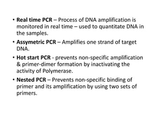 • Real time PCR – Process of DNA amplification is
monitored in real time – used to quantitate DNA in
the samples.
• Assymetric PCR – Amplifies one strand of target
DNA.
• Hot start PCR - prevents non-specific amplification
& primer-dimer formation by inactivating the
activity of Polymerase.
• Nested PCR – Prevents non-specific binding of
primer and its amplification by using two sets of
primers.
 