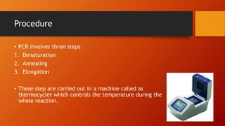 Procedure
• PCR involves three steps:
1. Denaturation
2. Annealing
3. Elongation
• These step are carried out in a machine called as
thermocycler which controls the temperature during the
whole reaction.
 