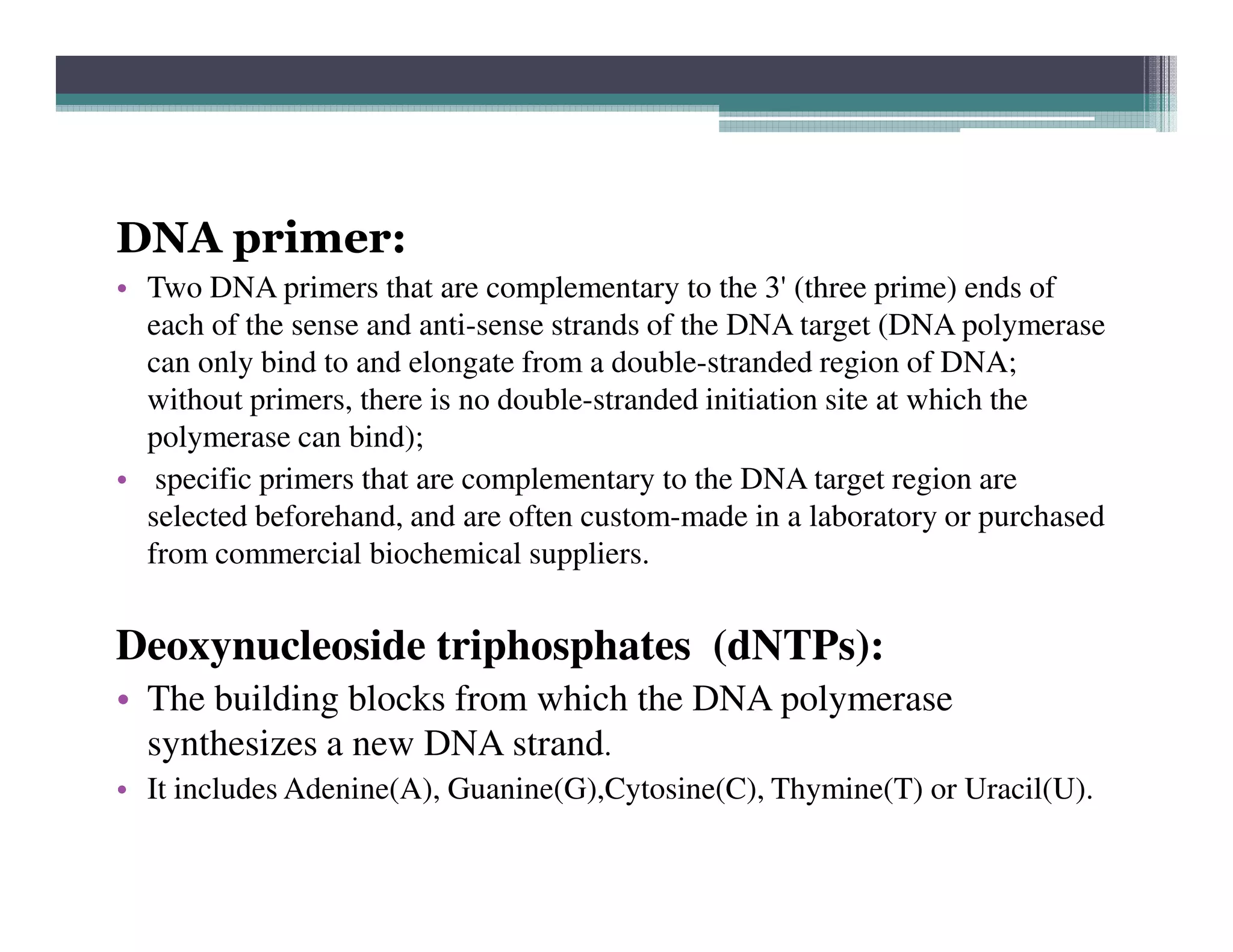 DNA primer:
• Two DNA primers that are complementary to the 3' (three prime) ends of
each of the sense and anti-sense strands of the DNA target (DNA polymerase
can only bind to and elongate from a double-stranded region of DNA;
without primers, there is no double-stranded initiation site at which the
polymerase can bind);
• specific primers that are complementary to the DNA target region are• specific primers that are complementary to the DNA target region are
selected beforehand, and are often custom-made in a laboratory or purchased
from commercial biochemical suppliers.
Deoxynucleoside triphosphates (dNTPs):
• The building blocks from which the DNA polymerase
synthesizes a new DNA strand.
• It includes Adenine(A), Guanine(G),Cytosine(C), Thymine(T) or Uracil(U).
 