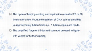 9
 The cycle of heating,cooling,and replication repeated 25 or 30
times over a few hours,the segment of DNA can be amplified
to approximately billion times i.e., 1 billion copies are made.
 The amplified fragment if desired can now be used to ligate
with vector for further cloning.
 