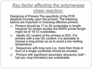 Key factor affecting the polymerase
chain reaction:
Designing of Primers The specificity of the PCR
depends crucially upon the primers. The following
factors are important in choosing effective primers.
a) Primers should be 17 to 30 nucleotides in length.
However for certain studies the RAPD primer length
might be of 10-12 nucleotides.
b) Ideally GC content of the primers is 50% .For
primers with a low GC content, it is desirable to
choose a long primer so as to avoid a low melting
temperature.
c) Sequences with long runs (i.e. more than three or
four) of a single nucleotide should be avoided.
d) Primers with significant secondary structures (self –
hair pin, loop formation) are undesirable
 