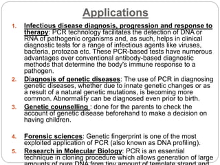 Applications
1. Infectious disease diagnosis, progression and response to
therapy: PCR technology facilitates the detection of DNA or
RNA of pathogenic organisms and, as such, helps in clinical
diagnostic tests for a range of infectious agents like viruses,
bacteria, protozoa etc. These PCR-based tests have numerous
advantages over conventional antibody-based diagnostic
methods that determine the body's immune response to a
pathogen.
2. Diagnosis of genetic diseases: The use of PCR in diagnosing
genetic diseases, whether due to innate genetic changes or as
a result of a natural genetic mutations, is becoming more
common. Abnormality can be diagnosed even prior to birth.
3. Genetic counselling : done for the parents to check the
account of genetic disease beforehand to make a decision on
having children.
4. Forensic sciences: Genetic fingerprint is one of the most
exploited application of PCR (also known as DNA profiling).
5. Research in Molecular Biology: PCR is an essential
technique in cloning procedure which allows generation of large
 