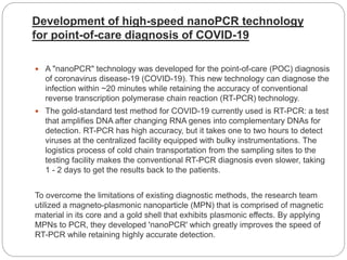 Development of high-speed nanoPCR technology
for point-of-care diagnosis of COVID-19
 A "nanoPCR" technology was developed for the point-of-care (POC) diagnosis
of coronavirus disease-19 (COVID-19). This new technology can diagnose the
infection within ~20 minutes while retaining the accuracy of conventional
reverse transcription polymerase chain reaction (RT-PCR) technology.
 The gold-standard test method for COVID-19 currently used is RT-PCR: a test
that amplifies DNA after changing RNA genes into complementary DNAs for
detection. RT-PCR has high accuracy, but it takes one to two hours to detect
viruses at the centralized facility equipped with bulky instrumentations. The
logistics process of cold chain transportation from the sampling sites to the
testing facility makes the conventional RT-PCR diagnosis even slower, taking
1 - 2 days to get the results back to the patients.
To overcome the limitations of existing diagnostic methods, the research team
utilized a magneto-plasmonic nanoparticle (MPN) that is comprised of magnetic
material in its core and a gold shell that exhibits plasmonic effects. By applying
MPNs to PCR, they developed 'nanoPCR' which greatly improves the speed of
RT-PCR while retaining highly accurate detection.
 