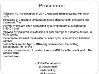Procedure:
Typically, PCR is designed of 20-40 repeated thermal cycles, with each
cycle
consisting of 3 discrete temperature steps: denaturation, annealing and
extension. The
thermal cycles are often proceeded by a temperature at a high range
(>90°C), and
followed by final product extension or brief storage at 4 degree celsius. In
PCR cycles,
the temperatures and the duration of each cycle is determined based on
various
parameters like the type of DNA polymerase used, the melting
temperature (Tm) of the
primers, concentration of divalent ions and dNTPs in the reaction etc. The
various steps
involved are:-
a) Initial Denaturation
b) Denaturation
c) Annealing
 