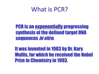 What is PCR?
It was invented in 1983 by Dr. Kary
Mullis, for which he received the Nobel
Prize in Chemistry in 1993.
PCR is an exponentially progressing
synthesis of the defined target DNA
sequences in vitro.
 