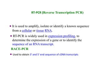RT-PCR (Reverse Transcription PCR)
 It is used to amplify, isolate or identify a known sequence
from a cellular or tissue RNA.
 RT-PCR is widely used in expression profiling, to
determine the expression of a gene or to identify the
sequence of an RNA transcript.
RACE-PCR
 Used to obtain 3' and 5' end sequence of cDNA transcripts
 