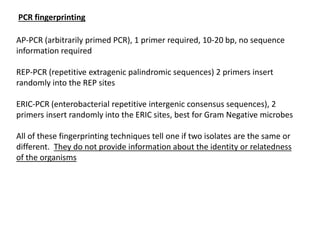 PCR fingerprinting
AP-PCR (arbitrarily primed PCR), 1 primer required, 10-20 bp, no sequence
information required
REP-PCR (repetitive extragenic palindromic sequences) 2 primers insert
randomly into the REP sites
ERIC-PCR (enterobacterial repetitive intergenic consensus sequences), 2
primers insert randomly into the ERIC sites, best for Gram Negative microbes
All of these fingerprinting techniques tell one if two isolates are the same or
different. They do not provide information about the identity or relatedness
of the organisms
 
