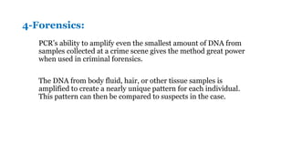 4-Forensics:
PCR’s ability to amplify even the smallest amount of DNA from
samples collected at a crime scene gives the method great power
when used in criminal forensics.
The DNA from body fluid, hair, or other tissue samples is
amplified to create a nearly unique pattern for each individual.
This pattern can then be compared to suspects in the case.
 