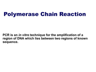 Polymerase Chain Reaction
PCR is an in vitro technique for the amplification of a
region of DNA which lies between two regions of known
sequence.
 