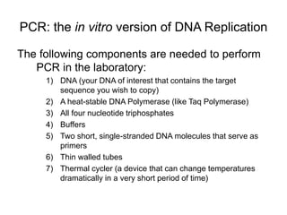 PCR: the in vitro version of DNA Replication
The following components are needed to perform
PCR in the laboratory:
1) DNA (your DNA of interest that contains the target
sequence you wish to copy)
2) A heat-stable DNA Polymerase (like Taq Polymerase)
3) All four nucleotide triphosphates
4) Buffers
5) Two short, single-stranded DNA molecules that serve as
primers
6) Thin walled tubes
7) Thermal cycler (a device that can change temperatures
dramatically in a very short period of time)
 