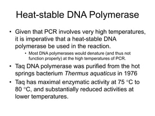 Heat-stable DNA Polymerase
• Given that PCR involves very high temperatures,
it is imperative that a heat-stable DNA
polymerase be used in the reaction.
• Most DNA polymerases would denature (and thus not
function properly) at the high temperatures of PCR.
• Taq DNA polymerase was purified from the hot
springs bacterium Thermus aquaticus in 1976
• Taq has maximal enzymatic activity at 75 C to
80 C, and substantially reduced activities at
lower temperatures.
 