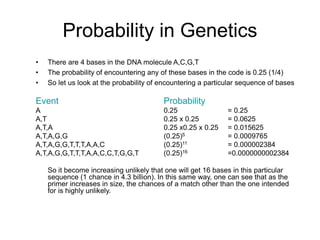 Probability in Genetics
• There are 4 bases in the DNA molecule A,C,G,T
• The probability of encountering any of these bases in the code is 0.25 (1/4)
• So let us look at the probability of encountering a particular sequence of bases
Event Probability
A 0.25 = 0.25
A,T 0.25 x 0.25 = 0.0625
A,T,A 0.25 x0.25 x 0.25 = 0.015625
A,T,A,G,G (0.25)5 = 0.0009765
A,T,A,G,G,T,T,T,A,A,C (0.25)11 = 0.000002384
A,T,A,G,G,T,T,T,A,A,C,C,T,G,G,T (0.25)16 =0.0000000002384
So it become increasing unlikely that one will get 16 bases in this particular
sequence (1 chance in 4.3 billion). In this same way, one can see that as the
primer increases in size, the chances of a match other than the one intended
for is highly unlikely.
 