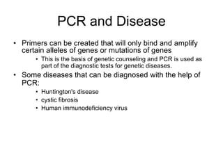 PCR and Disease
• Primers can be created that will only bind and amplify
certain alleles of genes or mutations of genes
• This is the basis of genetic counseling and PCR is used as
part of the diagnostic tests for genetic diseases.
• Some diseases that can be diagnosed with the help of
PCR:
• Huntington's disease
• cystic fibrosis
• Human immunodeficiency virus
 