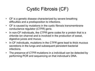 Cystic Fibrosis (CF)
• CF is a genetic disease characterized by severe breathing
difficulties and a predisposition to infections.
• CF is caused by mutations in the cystic fibrosis transmembrane
conductance regulator (CTFR) gene.
• In non-CF individuals, the CTFR gene codes for a protein that is a
chloride ion channel and is involved in the production of sweat,
digestive juices and mucus.
• In CF individuals, mutations in the CTFR gene lead to thick mucous
secretions in the lungs and subsequent persistent bacterial
infections.
• The presence of CTFR mutations in a individual can be detected by
performing PCR and sequencing on that individual’s DNA.
 