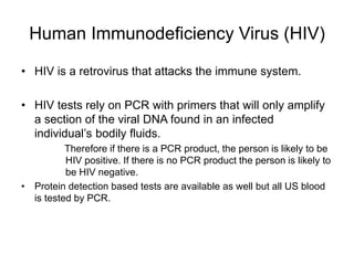 Human Immunodeficiency Virus (HIV)
• HIV is a retrovirus that attacks the immune system.
• HIV tests rely on PCR with primers that will only amplify
a section of the viral DNA found in an infected
individual’s bodily fluids.
Therefore if there is a PCR product, the person is likely to be
HIV positive. If there is no PCR product the person is likely to
be HIV negative.
• Protein detection based tests are available as well but all US blood
is tested by PCR.
 
