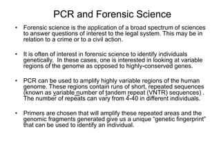 PCR and Forensic Science
• Forensic science is the application of a broad spectrum of sciences
to answer questions of interest to the legal system. This may be in
relation to a crime or to a civil action.
• It is often of interest in forensic science to identify individuals
genetically. In these cases, one is interested in looking at variable
regions of the genome as opposed to highly-conserved genes.
• PCR can be used to amplify highly variable regions of the human
genome. These regions contain runs of short, repeated sequences
(known as variable number of tandem repeat (VNTR) sequences) .
The number of repeats can vary from 4-40 in different individuals.
• Primers are chosen that will amplify these repeated areas and the
genomic fragments generated give us a unique “genetic fingerprint”
that can be used to identify an individual.
 