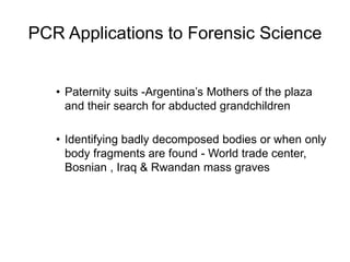 PCR Applications to Forensic Science
• Paternity suits -Argentina’s Mothers of the plaza
and their search for abducted grandchildren
• Identifying badly decomposed bodies or when only
body fragments are found - World trade center,
Bosnian , Iraq & Rwandan mass graves
 