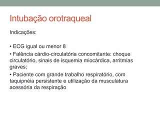 Intubação orotraqueal
Indicações:
• ECG igual ou menor 8
• Falência cárdio-circulatória concomitante: choque
circulatório, sinais de isquemia miocárdica, arritmias
graves;
• Paciente com grande trabalho respiratório, com
taquipnéia persistente e utilização da musculatura
acessória da respiração
 