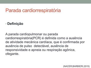 Parada cardiorrespiratória
• Definição
A parada cardiopulmonar ou parada
cardiorrespiratória(PCR) é definida como a ausência
de atividade mecânica cardíaca, que é confirmada por
ausência de pulso detectável, ausência de
responsividade e apneia ou respiração agônica,
ofegante.
(NACER;BARBIERI,2015)
 