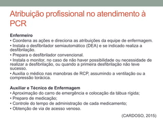 Atribuição profissional no atendimento à
PCR
Enfermeiro
• Coordena as ações e direciona as atribuições da equipe de enfermagem.
• Instala o desfibrilador semiautomático (DEA) e se indicado realiza a
desfibrilação.
• Prepara o desfibrilador convencional.
• Instala o monitor, no caso de não haver possibilidade ou necessidade de
realizar a desfibrilação, ou quando a primeira desfibrilação não teve
sucesso.
• Auxilia o médico nas manobras de RCP, assumindo a ventilação ou a
compressão torácica.
Auxiliar e Técnico de Enfermagem
• Aproximação do carro de emergência e colocação da tábua rígida;
• Preparo de medicação;
• Controle do tempo de administração de cada medicamento;
• Obtenção de via de acesso venoso.
(CARDOSO, 2015)
 
