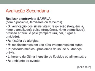 Avaliação Secundária
Realizar a entrevista SAMPLA:
(com o paciente, familiares ou terceiros)
• S: verificação dos sinais vitais: respiração (frequência,
ritmo e amplitude); pulso (frequência, ritmo e amplitude);
pressão arterial; e pele (temperatura, cor, turgor e
umidade).
• A: história de alergias;
• M: medicamentos em uso e/ou tratamentos em curso;
• P: passado médico –problemas de saúde ou doença
prévia;
• L: horário da última ingestão de líquidos ou alimentos; e
• A: ambiente do evento.
(ACLS,2015)
 